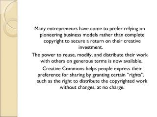 Many entrepreneurs have come to prefer relying on pioneering business models rather than complete copyright to secure a return on their creative investment.  The power to reuse, modify, and distribute their work with others on generous terms is now available.  Creative Commons helps people express their preference for sharing by granting certain “rights”,  such as the right to distribute the copyrighted work without changes, at no charge. 
