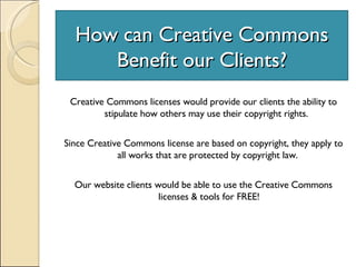 How can Creative Commons Benefit our Clients? Creative Commons licenses would provide our clients the ability to stipulate how others may use their copyright rights.  Since Creative Commons license are based on copyright, they apply to all works that are protected by copyright law.  Our website clients would be able to use the Creative Commons licenses & tools for FREE! 