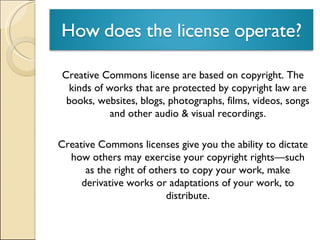 Creative Commons license are based on copyright. The kinds of works that are protected by copyright law are books, websites, blogs, photographs, films, videos, songs and other audio & visual recordings. Creative Commons licenses give you the ability to dictate how others may exercise your copyright rights—such as the right of others to copy your work, make derivative works or adaptations of your work, to distribute. 