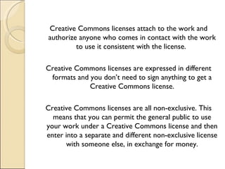 Creative Commons licenses attach to the work and authorize anyone who comes in contact with the work to use it consistent with the license.  Creative Commons licenses are expressed in different formats and you don’t need to sign anything to get a Creative Commons license. Creative Commons licenses are all non-exclusive. This means that you can permit the general public to use your work under a Creative Commons license and then enter into a separate and different non-exclusive license with someone else, in exchange for money. 