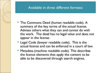 The Commons Deed (human readable code). A summary of the key terms of the actual license.  Advises others what they can and cannot do with the work.  The deed has no legal value and does not appear in the license.  Legal Code (lawyer readable code).  This is the actual license and can be enforced in a court of law. Metadata (machine readable code). This describes the license elements that apply the content to be able to be discovered through search engines. Available in three different formats: 