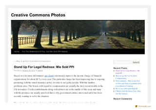 Creative Commons Photos




 Home      For The Betterment Of You, Get Mis Sold PPI Refund




 ← Ways to get the Car Accident Co mpensatio n
                                                                                                                               Search


 Stand Up For Legal Redress: Mis Sold PPI                                                             Recent Posts
 Po sted o n August 19 , 20 11 by admin                                                                Stand Up For Legal Redres s : Mis
                                                                                                       Sold PPI
 Based on a lot more information ppi claims enormously improve the income charge of financial          Ways to get the Car Accident
                                                                                                       Compens ation
 organizations for about 80 % every year. This particular charge has been improving due to ongoing
                                                                                                       Debt s olutions – Ways to get O ut
 promoting with the stated insurance policy in order to not guilty people. With this number,           of Debt and Find a Legitimate Debt
 problems arise. The boasts with regard to compensation are actually the most recent trouble in the    cons olidation Company
                                                                                                       How Can a Debt plan Help Me
 UK nowadays. Credit establishments along with debtors are in the middle of this issue and many
                                                                                                       I Want to Sell My Hous e Fas t, Here
 with the promises are usually unsolved that is why government entities intervened and it has been     Are My O ptions
 recently wanting to solve the situation.
                                                                                                      Recent Comments

 These kinds of ppi reclaim also jumped loaded with relation to its income involving brokerages
                                                                                                                                        PDFmyURL.com
 