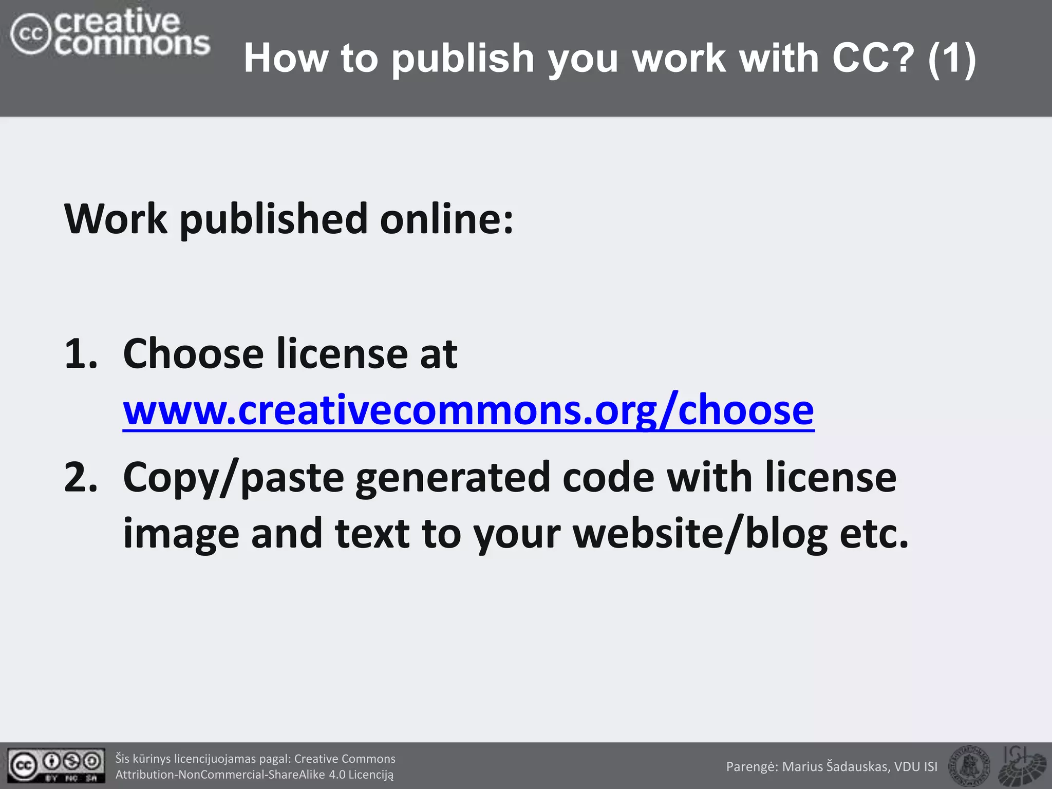 How to publish you work with CC? (1)
Work published online:
1. Choose license at
www.creativecommons.org/choose
2. Copy/paste generated code with license
image and text to your website/blog etc.
Parengė: Marius Šadauskas, VDU ISI
Šis kūrinys licencijuojamas pagal: Creative Commons
Attribution-NonCommercial-ShareAlike 4.0 Licenciją
 