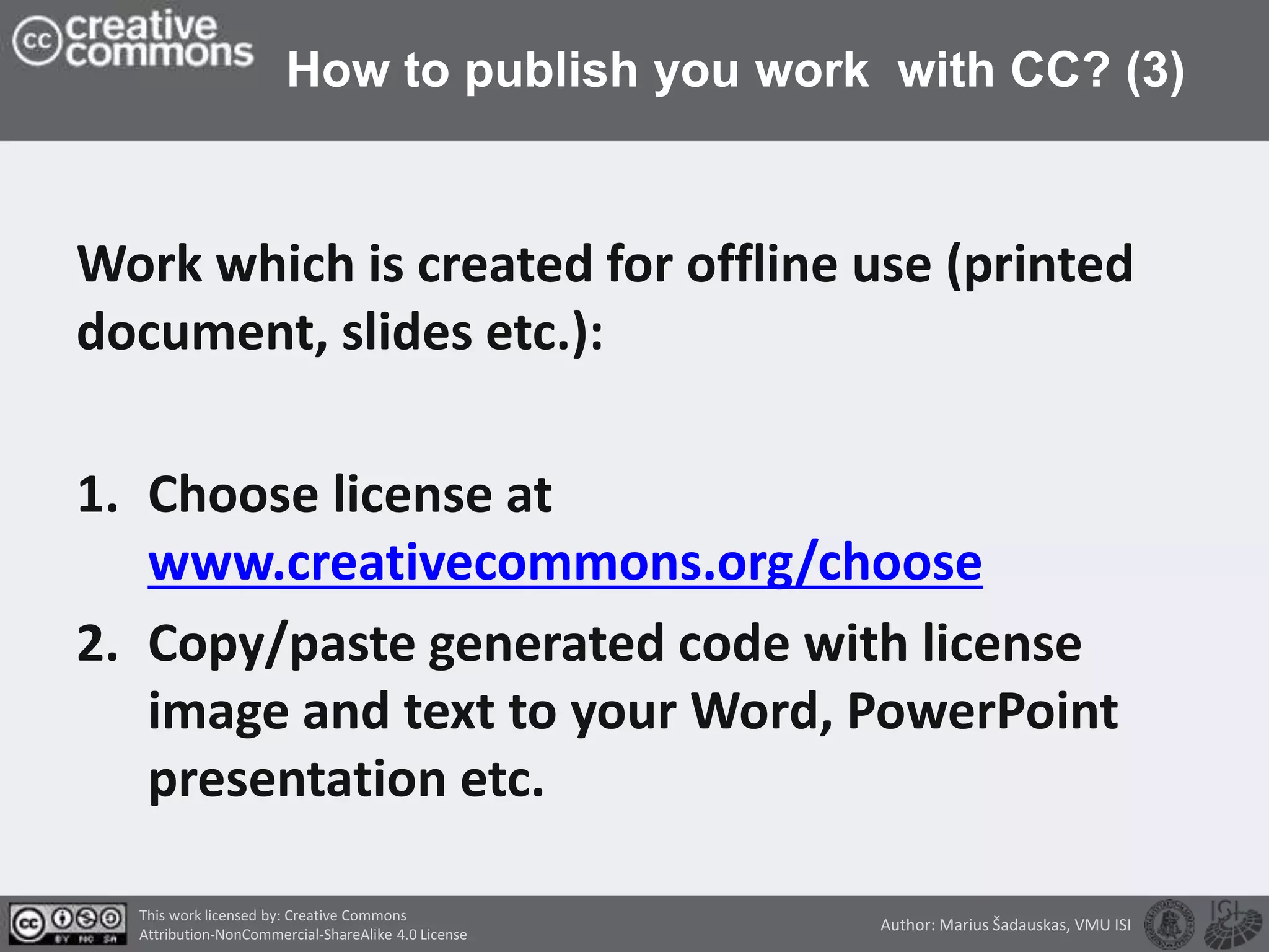 How to publish you work with CC? (3)
Work which is created for offline use (printed
document, slides etc.):
1. Choose license at
www.creativecommons.org/choose
2. Copy/paste generated code with license
image and text to your Word, PowerPoint
presentation etc.
This work licensed by: Creative Commons
Attribution-NonCommercial-ShareAlike 4.0 License
Author: Marius Šadauskas, VMU ISI
 