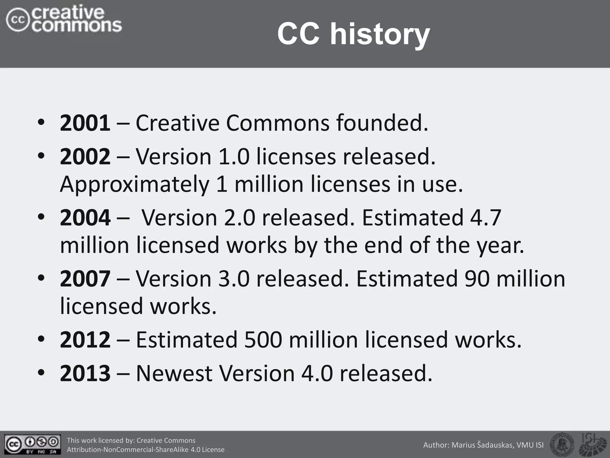 CC history
• 2001 – Creative Commons founded.
• 2002 – Version 1.0 licenses released.
Approximately 1 million licenses in use.
• 2004 – Version 2.0 released. Estimated 4.7
million licensed works by the end of the year.
• 2007 – Version 3.0 released. Estimated 90 million
licensed works.
• 2012 – Estimated 500 million licensed works.
• 2013 – Newest Version 4.0 released.
This work licensed by: Creative Commons
Attribution-NonCommercial-ShareAlike 4.0 License
Author: Marius Šadauskas, VMU ISI
 