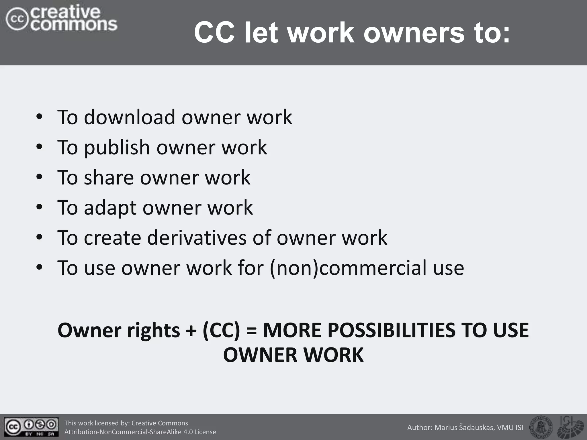 CC let work owners to:
• To download owner work
• To publish owner work
• To share owner work
• To adapt owner work
• To create derivatives of owner work
• To use owner work for (non)commercial use
Owner rights + (CC) = MORE POSSIBILITIES TO USE
OWNER WORK
This work licensed by: Creative Commons
Attribution-NonCommercial-ShareAlike 4.0 License
Author: Marius Šadauskas, VMU ISI
 