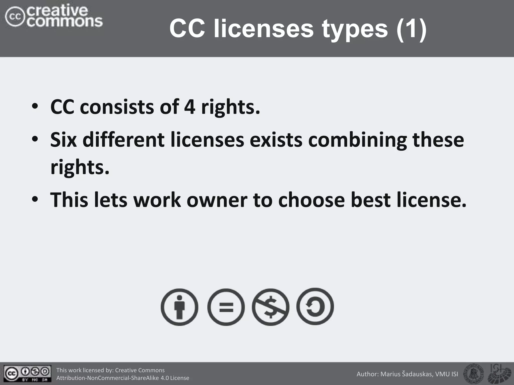 CC licenses types (1)
• CC consists of 4 rights.
• Six different licenses exists combining these
rights.
• This lets work owner to choose best license.
This work licensed by: Creative Commons
Attribution-NonCommercial-ShareAlike 4.0 License
Author: Marius Šadauskas, VMU ISI
 