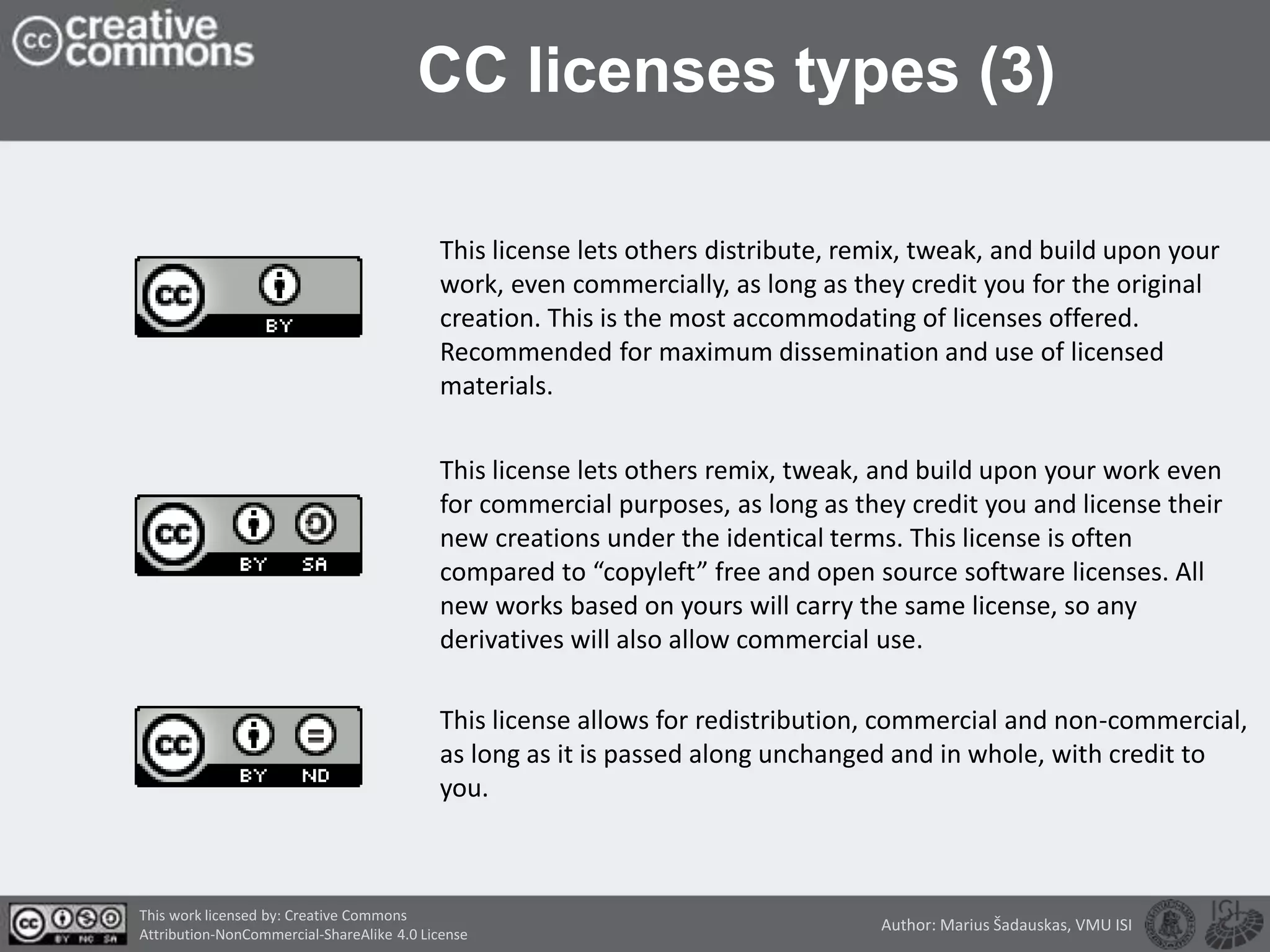 CC licenses types (3)
This license lets others distribute, remix, tweak, and build upon your
work, even commercially, as long as they credit you for the original
creation. This is the most accommodating of licenses offered.
Recommended for maximum dissemination and use of licensed
materials.
This license lets others remix, tweak, and build upon your work even
for commercial purposes, as long as they credit you and license their
new creations under the identical terms. This license is often
compared to “copyleft” free and open source software licenses. All
new works based on yours will carry the same license, so any
derivatives will also allow commercial use.
This license allows for redistribution, commercial and non-commercial,
as long as it is passed along unchanged and in whole, with credit to
you.
This work licensed by: Creative Commons
Attribution-NonCommercial-ShareAlike 4.0 License
Author: Marius Šadauskas, VMU ISI
 