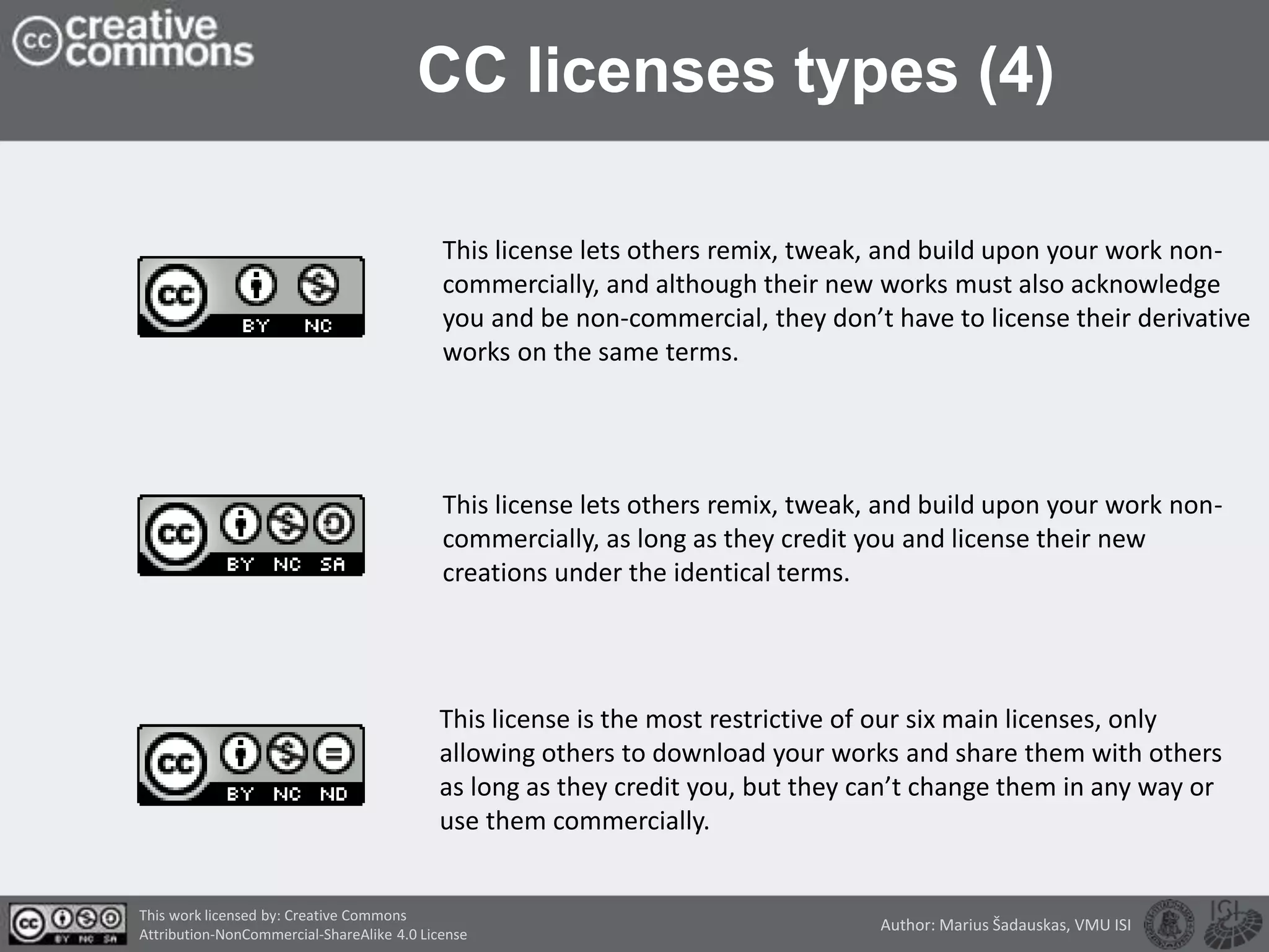 CC licenses types (4)
This license lets others remix, tweak, and build upon your work non-
commercially, and although their new works must also acknowledge
you and be non-commercial, they don’t have to license their derivative
works on the same terms.
This license lets others remix, tweak, and build upon your work non-
commercially, as long as they credit you and license their new
creations under the identical terms.
This license is the most restrictive of our six main licenses, only
allowing others to download your works and share them with others
as long as they credit you, but they can’t change them in any way or
use them commercially.
This work licensed by: Creative Commons
Attribution-NonCommercial-ShareAlike 4.0 License
Author: Marius Šadauskas, VMU ISI
 
