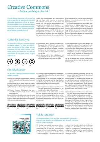 Creative Commons

– Enklare spridning av ditt verk!

Om du skapar någonting, till exempel en
text, en bild eller ett musikstycke, har du i
allmänhet upphovsrätt till det du skapat.
Förutsättningen är att det som du skapat
har ett visst mått av originalitet och självständighet så att det ”uppnår verkshöjd”,
för att låna ett juridiskt uttryck.

Under den förutsättningen ger upphovsrätten
dig som skapat verket ensamrätt att bestämma
hur verket får användas, hur det får kopieras och
spridas. Den som på något sätt vill använda eller
sprida verket måste därför ha ditt tillstånd.
Huvuddragen i upphovsrätten är att verket ska
skyddas och att annan spridning än din egen är ett
undantag som hanteras från fall till fall. Men om
du vill att verket ska spridas och att andra ska kunna bearbeta det och skapa egna verk utifrån det
kan upphovsrätten, framför allt kravet på tillstånd,

bli en bromskloss. Det är för att hantera detta som
Creative Commons-licenserna (det finns flera
stycken) har skapats.
En Creative Commons-licens är ett enkelt, standardiserat sätt för dig som upphovsman att tala
om hur andra får utnyttja, bearbeta och sprida ditt
verk, och att de inte behöver be om ditt tillstånd så
länge de håller sig inom licensens villkor. Notera
gärna att Creative Commons-systemet inte förändrar upphovsrätten på något sätt, tvärtom utgår
licenserna från upphovsrätten.

01.	 Erkännande: Alla CC-licenser har villkoret Erkännande, vilket innebär att de som använder
ditt verk måste ange att du är upphovsman och
göra det på det sätt som du önskar. Erkännandet får inte ske på ett sådant sätt att det ser ut
som att du stödjer den verksamhet som använder ditt verk.
02.	Icke kommersiell: Du låter andra kopiera och
sprida ditt verk för alla icke kommersiella syften,
det vill säga att ingen får ta betalt för verket.

03.	 Inga bearbetningar: Du låter andra kopiera och
sprida ditt verk, men bara i originalutförande.
De som använder verket får inte förändra det.
04.	Dela lika (med samma villkor): Du låter andra
bearbeta ditt verk och sprida det bearbetade
verket vidare, men bara under förutsättning
att de i sin tur licensierar sitt bearbetade verk
under samma CC-licens som du har valt.

03.	 Creative Commons erkännande, inga bearbetningar kan förkortas CC (by, nd) med en länk
till licenstexten.
Licensen innebär: att du tillåter andra använda ditt
verk, sprida och kopiera det utan att fråga dig först,
men de måste ange att det är du som är skapare eller
upphovsman med de får inte bearbeta verket.

05.	 Creative Commons erkännande, dela lika (på
samma villkor) kan förkortas CC (by, sa) med
en länk till licenstexten.
Licensen innebär: att du tillåter andra använda ditt
verk, sprida det, kopiera och bearbeta det utan att fråga dig om lov först men de måste ange att det är du
som är skapare eller upphovsman. Om de bearbetar
ditt verk och skapar ett nytt verk så måste de uppge
att det är en bearbetning av ditt verk samt sprida det
på samma villkor, under samma CC-licens.

Villkor för licenserna
Att använda Creative Commons-licenser
är relativt enkelt. Det finns sex olika licenser som bygger på fyra villkor. När du
licensierar ditt verk under Creative Commons behöver du börja med att välja på
vilka villkor du vill sprida verket. De fyra
villkoren är:

01.

02.

03.

När du har bestämt vilka av dessa licensvillkor du
vill tillämpa på ditt verk väljer du lämplig Creative
Commons-licens.

04.

Sex olika licenser
De sex olika Creative Commons licenserna
innebär i korthet:
01.	 Creative Commons Erkännande kan förkortas
CC (by) med en länk till licenstexten Licensen
CC (by).
Licensen innebär: att du tillåter andra att kopiera,
bearbeta, sprida och framföra ditt verk utan att fråga
dig först så länge som de anger dig som upphovsman.
02.	Creative Commons Erkännande, icke kommersiell kan förkortas CC (by, nc) med en länk
till licenstexten.
Licensen innebär: att du tillåter andra använda, sprida
och bearbeta ditt verk, men de måste ange att det är
du som är skapare eller upphovsman och inte använda
verket i kommersiella sammanhang.

04.	Creative Commons erkännande, ickekommersiell, inga bearbetningar kan förkortas CC (by,
nc, nd) med en länk till licenstexten.
Licensen innebär: att du tillåter andra använda
ditt verk, sprida och kopiera det utan att fråga dig
först, men de måste ange att det är du som är skapare eller upphovsman och inte använda verket i
kommersiella sammanhang samt att de inte får bearbeta verket.

01.

04.

02.

03.

05.

06.

06.	Creative Commons erkännande, ickekommersiell, dela lika (på samma villkor) kan förkortas
CC (by, nc, sa) med en länk till licenstexten.
Licensen innebär: att du tillåter andra använda ditt
verk, sprida det, kopiera och bearbeta ditt verk utan att
fråga dig om lov först men de måste ange att det är
du som är skapare eller upphovsman. De får inte heller
använda verket i kommersiella sammanhang och om
de bearbetar ditt verk och skapar ett nytt verk så måste
de berätta att det är en bearbetning av ditt verk samt
sprida det på samma villkor, under samma CC-licens.

Vill du veta mer?
Vi rekommenderar vi dig att läsa Internetguiden Copyright –
Copyleft som handlar om upphovsrätt och licenser. Du hittar
den på: www.iis.se/guider.
PS: För dig som redan är intresserad av Internet eller är sugen på att lära mer finns .SE:s Internetguider om allt från hur infrastrukturen
fungerar till hur Internet påverkar oss människor. Guiderna är gratis och finns i flera format
– som trycka böcker, i pdf-format och direkt på

webben. Vi tar fram dem därför att vi vill sprida
kunskap om hur nätet fungerar, för att fler människor ska se och kunna ta tillvara Internets alla
möjligheter. Vi gillar Internet och vill dela med
oss till alla. Du kan säkert hitta din favorit bland
våra drygt 20 titlar.

 