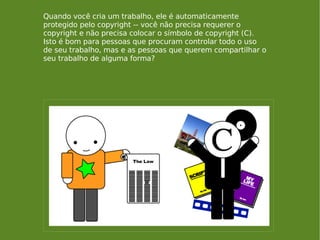 Quando você cria um trabalho, ele é automaticamente protegido pelo copyright -- você não precisa requerer o copyright e não precisa colocar o símbolo de copyright (C). Isto é bom para pessoas que procuram controlar todo o uso de seu trabalho, mas e as pessoas que querem compartilhar o seu trabalho de alguma forma? 