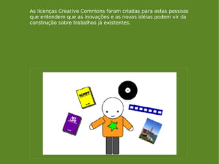 As licenças Creative Commons foram criadas para estas pessoas que entendem que as inovações e as novas idéias podem vir da construção sobre trabalhos já existentes. 