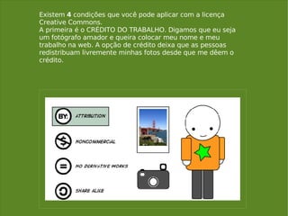 Existem  4  condições que você pode aplicar com a licença Creative Commons.  A primeira é o CRÉDITO DO TRABALHO. Digamos que eu seja um fotógrafo amador e queira colocar meu nome e meu trabalho na web. A opção de crédito deixa que as pessoas redistribuam livremente minhas fotos desde que me dêem o crédito. 