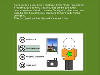 Outra opção é especificar o USO NÃO COMERCIAL. Isto permite a redistribuição de meu trabalho, mas proíbe que outras pessoas ganhem dinheiro com ele. Se alguém quiser usar meu trabalho com fim comercial, precisará primeiro pedir minha permissão.  Talvez eu possa ganhar algum dinheiro com isto! 