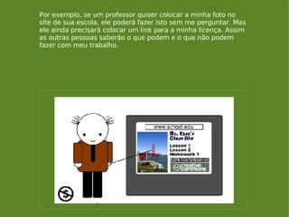 Por exemplo, se um professor quiser colocar a minha foto no site de sua escola, ele poderá fazer isto sem me perguntar. Mas ele ainda precisará colocar um link para a minha licença. Assim as outras pessoas saberão o que podem e o que não podem fazer com meu trabalho. 
