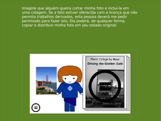 Imagine que alguém queira cortar minha foto e incluí-la em uma colagem. Se a foto estiver oferecida com a licença que não permita trabalhos derivados, esta pessoa deverá me pedir permissão para fazer isto. Ela poderá, de qualquer forma, copiar e distribuir minha foto em seu estado original. 