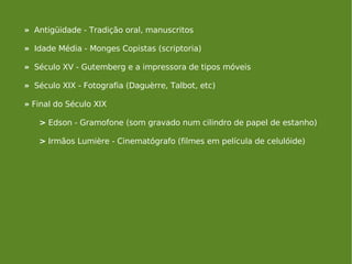 »   Antigüidade - Tradição oral, manuscritos »   Idade Média - Monges Copistas (scriptoria) »   Século XV - Gutemberg e a impressora de tipos móveis »   Século XIX - Fotografia (Daguèrre, Talbot, etc) »  Final do Século XIX  >  Edson - Gramofone (som gravado num cilindro de papel de estanho) >  Irmãos Lumière - Cinematógrafo (filmes em película de celulóide) 