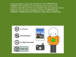 A última opção é algo que chamamos de COMPARTILHE TAMBÉM. Isto significa que as pessoas que usarem meu trabalho deverão licenciar seu trabalho sob os mesmos termos. Digamos que escolhi as seguites opções: COMPARTILHE TAMBÉM, ATRIBUIÇÃO DE CRÉDITO e USO NÃO COMERCIAL. 