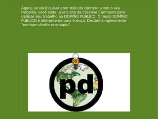 Agora, se você quiser abrir mão do controle sobre o seu trabalho, você pode usar o site da Creative Commons para dedicar seu trabalho ao DOMÍNO PÚBLICO. O modo DOMÍNO PÚBLICO é diferente de uma licença. Declare simplesmente "nenhum direito reservado". 