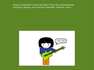 Anita é musicista e mora em Nova York. Ela recentemente compôs e gravou uma canção chamada "Volcano Love". 