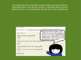 Ela respondeu três questões simples sobre que permissões e restrições para o uso da sua canção. O website indicou qual a melhor licença a ser adotada de acordo com suas preferências. 