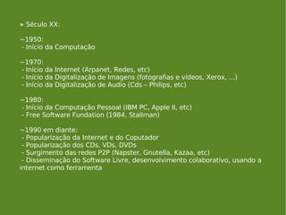 »  Século XX: ~1950: - Início da Computação ~1970: - Início da Internet (Arpanet, Redes, etc) - Início da Digitalização de Imagens (fotografias e vídeos, Xerox, ...)  - Início da Digitalização de Audio (Cds – Philips, etc) ~1980: - Início da Computação Pessoal (IBM PC, Apple II, etc) - Free Software Fundation (1984, Stallman) ~1990 em diante: - Popularização da Internet e do Coputador - Popularização dos CDs, VDs, DVDs - Surgimento das redes P2P (Napster, Gnutella, Kazaa, etc) - Disseminação do Software Livre, desenvolvimento colaborativo, usando a internet como ferramenta 