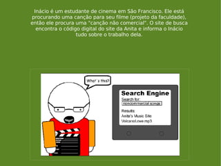 Inácio é um estudante de cinema em São Francisco. Ele está procurando uma canção para seu filme (projeto da faculdade), então ele procura uma "canção não comercial". O site de busca encontra o código digital do site da Anita e informa o Inácio tudo sobre o trabalho dela. 