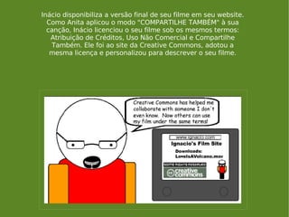 Inácio disponibiliza a versão final de seu filme em seu website. Como Anita aplicou o modo "COMPARTILHE TAMBÉM" à sua canção, Inácio licenciou o seu filme sob os mesmos termos: Atribuição de Créditos, Uso Não Comercial e Compartilhe Também. Ele foi ao site da Creative Commons, adotou a mesma licença e personalizou para descrever o seu filme. 