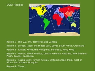 Region 1 - The U.S., U.S. territories and Canada  Region 2 - Europe, Japan, the Middle East, Egypt, South Africa, Greenland  Region 3 - Taiwan, Korea, the Philippines, Indonesia, Hong Kong  Region 4 - Mexico, South America, Central America, Australia, New Zealand, Pacific Islands, Caribbean  Region 5 - Russia (okay, former Russia), Eastern Europe, India, most of Africa, North Korea, Mongolia  Region 6 - China  DVD: Regiões 