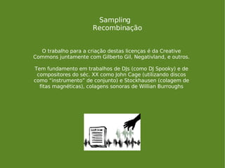 Sampling Recombinação O trabalho para a criação destas licenças é da Creative Commons juntamente com Gilberto Gil, Negativland, e outros. Tem fundamento em trabalhos de DJs (como DJ Spooky) e de compositores do séc. XX como John Cage (utilizando discos como “instrumento” de conjunto) e Stockhausen (colagem de fitas magnéticas), colagens sonoras de Willian Burroughs 