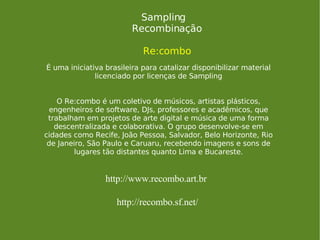 Sampling Recombinação Re:combo É uma iniciativa brasileira para catalizar disponibilizar material licenciado por licenças de Sampling O Re:combo é um coletivo de músicos, artistas plásticos, engenheiros de software, DJs, professores e acadêmicos, que trabalham em projetos de arte digital e música de uma forma descentralizada e colaborativa. O grupo desenvolve-se em cidades como Recife, João Pessoa, Salvador, Belo Horizonte, Rio de Janeiro, São Paulo e Caruaru, recebendo imagens e sons de lugares tão distantes quanto Lima e Bucareste. http://www.recombo.art.br http://recombo.sf.net/ 