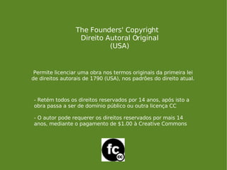 The Founders' Copyright Direito Autoral Original (USA) Permite licenciar uma obra nos termos originais da primeira lei de direitos autorais de 1790 (USA), nos padrões do direito atual. - Retém todos os direitos reservados por 14 anos, após isto a obra passa a ser de domínio público ou outra licença CC - O autor pode requerer os direitos reservados por mais 14 anos, mediante o pagamento de $1.00 à Creative Commons 