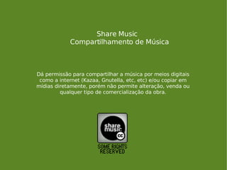Share Music Compartilhamento de Música Dá permissão para compartilhar a música por meios digitais como a internet (Kazaa, Gnutella, etc, etc) e/ou copiar em mídias diretamente, porém não permite alteração, venda ou qualquer tipo de comercialização da obra. 