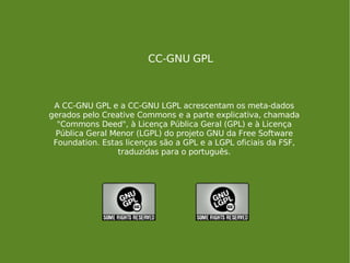 CC-GNU GPL A CC-GNU GPL e a CC-GNU LGPL acrescentam os meta-dados gerados pelo Creative Commons e a parte explicativa, chamada "Commons Deed", à Licença Pública Geral (GPL) e à Licença Pública Geral Menor (LGPL) do projeto GNU da Free Software Foundation. Estas licenças são a GPL e a LGPL oficiais da FSF, traduzidas para o português. 