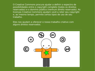 O Creative Commons procura ajudar a definir o espectro de possibilidades entre o copyright completo (todos os direitos reservados) e o domínio público (nenhum direito reservado). As licenças Creative Commons ajudam você a reter seu copyright e, ao mesmo tempo, permite certos tipos de uso de seu trabalho.  Eles nos ajudam a oferecer o nosso trabalho criativo com  alguns diretos reservados . 