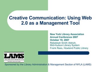 Creative Communication: Using Web 2.0 as a Management Tool New York Library Association Annual Conference 2007 October 19, 2007 Rebekkah Smith Aldrich,  Mid-Hudson Library System Frank Rees, Howland Public Library Sponsored by the Library Administration & Management Section of NYLA (LAMS) 