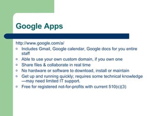 Google Apps http://www. google .com/a/ Includes Gmail, Google calendar, Google docs for you entire staff  Able to use your own custom domain, if you own one Share files & collaborate in real time No hardware or software to download, install or maintain Get up and running quickly; requires some technical knowledge—may need limited IT support. Free for registered not-for-profits with current 510(c)(3) 
