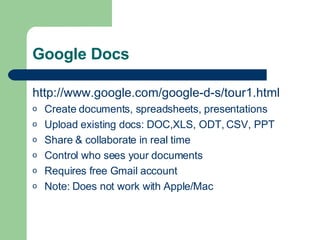 Google Docs http://www.google.com/google-d-s/tour1.html Create documents, spreadsheets, presentations Upload existing docs: DOC,XLS, ODT, CSV, PPT Share & collaborate in real time Control who sees your documents Requires free Gmail account Note: Does not work with Apple/Mac 