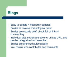Blogs Easy to update = frequently updated Entries in reverse chronological order Entries are usually brief, chock full of links & commentary  Individual blog entries are save w/ unique URL, and can be categorized and searched Entries are archived automatically You control who contributes and comments 