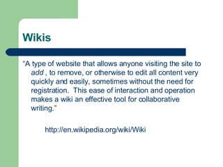 Wikis “ A type of website that allows anyone visiting the site to  add  , to remove, or otherwise to edit all content very quickly and easily, sometimes without the need for registration.  This ease of interaction and operation makes a wiki an effective tool for collaborative writing.” http://en. wikipedia .org/wiki/Wiki 