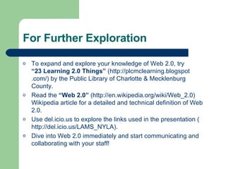 For Further Exploration To expand and explore your knowledge of Web 2.0, try  “23 Learning 2.0 Things”   (http:// plcmclearning . blogspot .com/)  by the Public Library of Charlotte & Mecklenburg County. Read the  “Web 2.0”  ( http://en.wikipedia.org/wiki/Web_2.0 ) Wikipedia article for a detailed and technical definition of Web 2.0. Use  del. icio .us  to explore the links used in the presentation ( http://del.icio.us/LAMS_NYLA ). Dive into Web 2.0 immediately and start communicating and collaborating with your staff! 