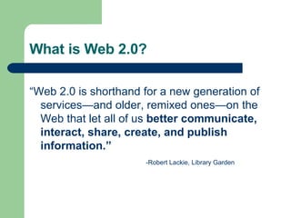 What is Web 2.0? “ Web 2.0 is shorthand for a new generation of services—and older, remixed ones—on the Web that let all of us  better communicate, interact, share, create, and publish information.” -Robert Lackie, Library Garden 