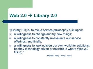 Web 2.0    Library 2.0 “ [Library 2.0] is, to me, a service philosophy built upon: a willingness to change and try new things; a willingness to constantly re-evaluate our service offerings; and finally, a willingness to look outside our own world for solutions, be they technology-driven or not (this is where Web 2.0 fits in).” -Michael Casey, Library Crunch 