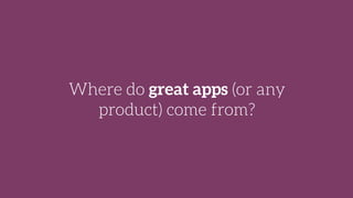 Where do great apps (or any
product) come from?
 