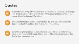 When I favorite things, I try to keep items of relevance in sequence. For example
– I’ll delete the older relevant item below in the sequence to add it next to the
relevant item I just added in favorites.
Quotes
“
Once, I had to tap back across screens to ﬁnd the item I saw a few moments
back. I eventually found that item in some recommendation.
“
When looking for products on a smartphone, I add relevant and interesting
items to my Favorites in the app. I come back to it later to get opinions on it or
look at it on a bigger screen.“
 