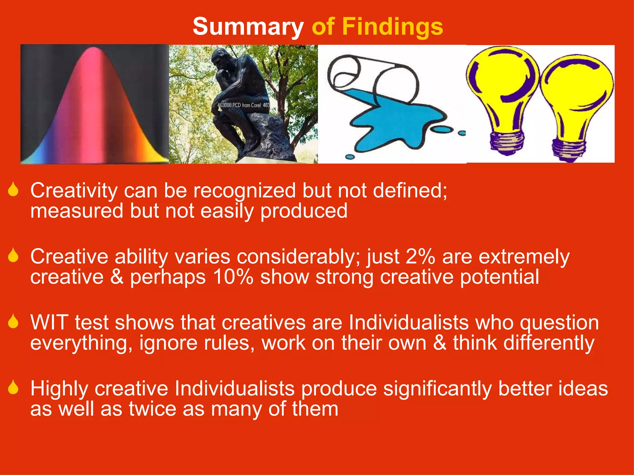 Creativity can be recognized but not defined;  measured but not easily produced Creative ability varies considerably; just 2% are extremely creative & perhaps 10% show strong creative potential WIT test shows that creatives are Individualists who question everything, ignore rules, work on their own & think differently Highly creative Individualists produce significantly better ideas as well as twice as many of them Summary  of Findings 