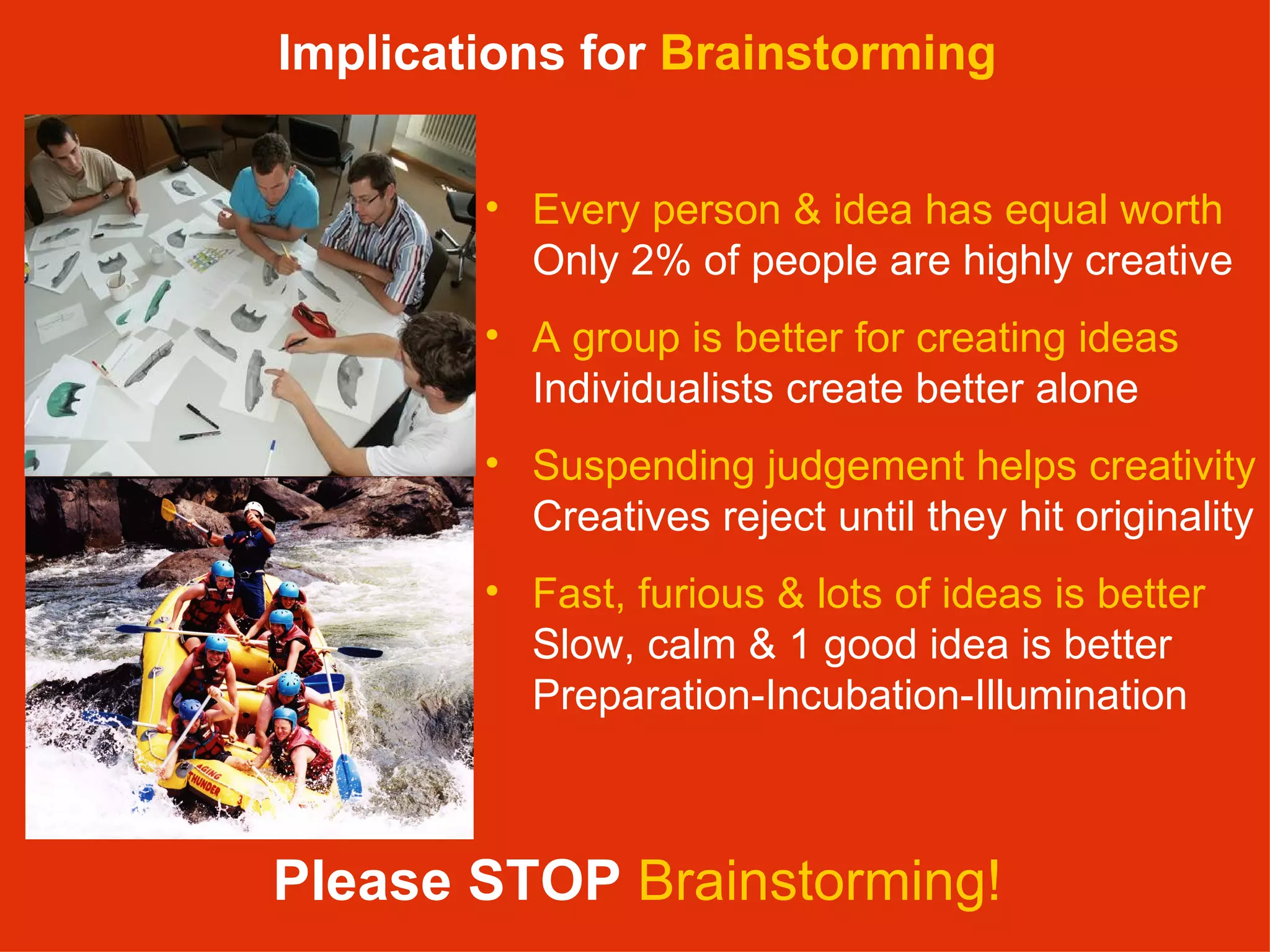 Please STOP   Brainstorming! Every person & idea has equal worth   Only 2% of people are highly creative A group is better for creating ideas  Individualists create better alone Suspending judgement helps creativity Creatives reject until they hit originality Fast, furious & lots of ideas is better Slow, calm & 1 good idea is better Preparation-Incubation-Illumination Implications for  Brainstorming 