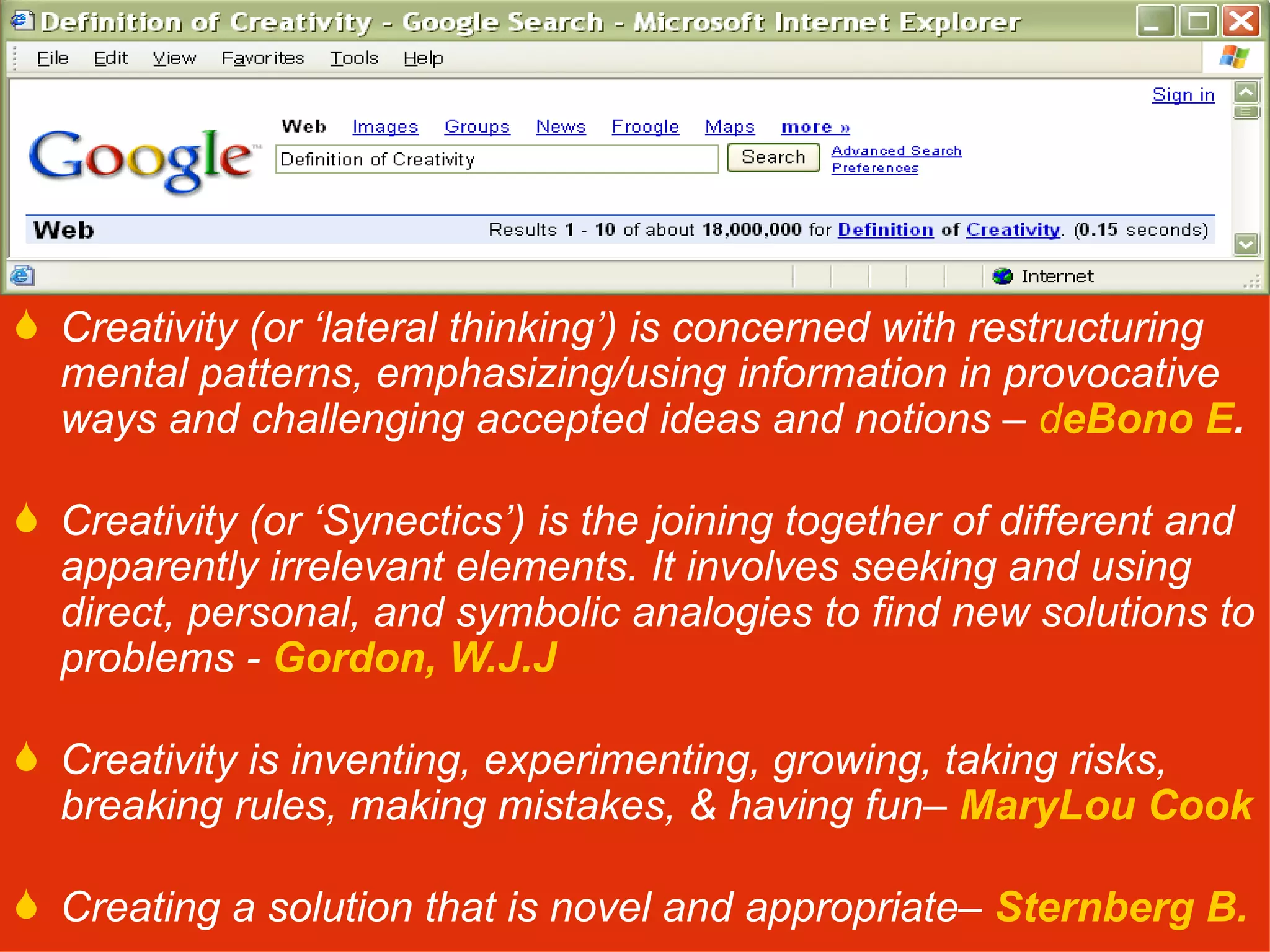 Creativity (or ‘lateral thinking’) is concerned with restructuring mental patterns, emphasizing/using information in provocative ways and challenging accepted ideas and notions –  d eBono E . Creativity (or ‘Synectics’) is the joining together of different and apparently irrelevant elements. It involves seeking and using direct, personal, and symbolic analogies to find new solutions to problems -  Gordon, W.J.J   Creativity is inventing, experimenting, growing, taking risks, breaking rules, making mistakes, & having fun–  MaryLou Cook Creating a solution that is novel and appropriate–  Sternberg B. 