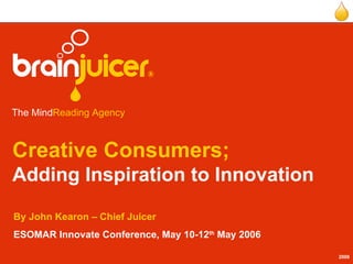 Creative Consumers; Adding Inspiration to Innovation By John Kearon – Chief Juicer ESOMAR Innovate Conference, May 10-12 th  May 2006   The Mind Reading Agency   