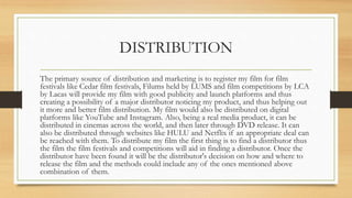 DISTRIBUTION
The primary source of distribution and marketing is to register my film for film
festivals like Cedar film festivals, Filums held by LUMS and film competitions by LCA
by Lacas will provide my film with good publicity and launch platforms and thus
creating a possibility of a major distributor noticing my product, and thus helping out
it more and better film distribution. My film would also be distributed on digital
platforms like YouTube and Instagram. Also, being a real media product, it can be
distributed in cinemas across the world, and then later through DVD release. It can
also be distributed through websites like HULU and Netflix if an appropriate deal can
be reached with them. To distribute my film the first thing is to find a distributor thus
the film the film festivals and competitions will aid in finding a distributor. Once the
distributor have been found it will be the distributor's decision on how and where to
release the film and the methods could include any of the ones mentioned above
combination of them.
 